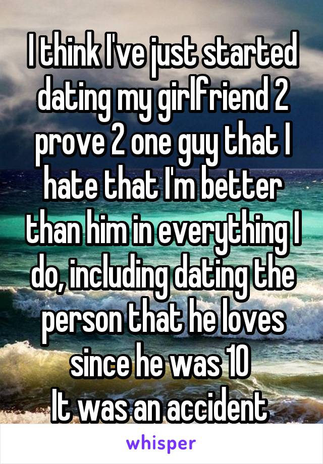 I think I've just started dating my girlfriend 2 prove 2 one guy that I hate that I'm better than him in everything I do, including dating the person that he loves since he was 10 
It was an accident 