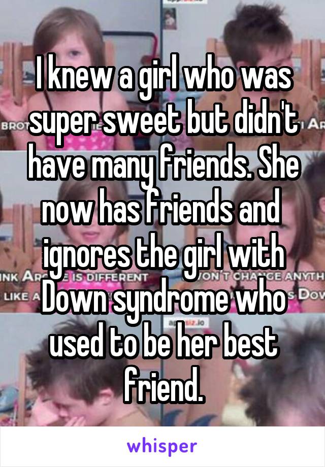 I knew a girl who was super sweet but didn't have many friends. She now has friends and  ignores the girl with Down syndrome who used to be her best friend.