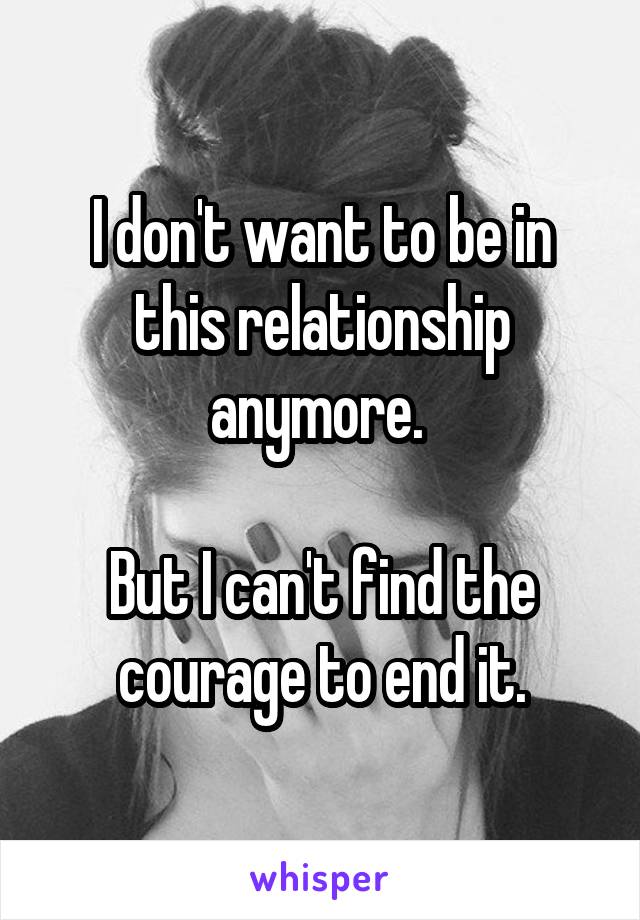 I don't want to be in this relationship anymore. 

But I can't find the courage to end it.