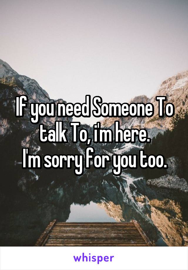 If you need Someone To talk To, i'm here.
I'm sorry for you too.