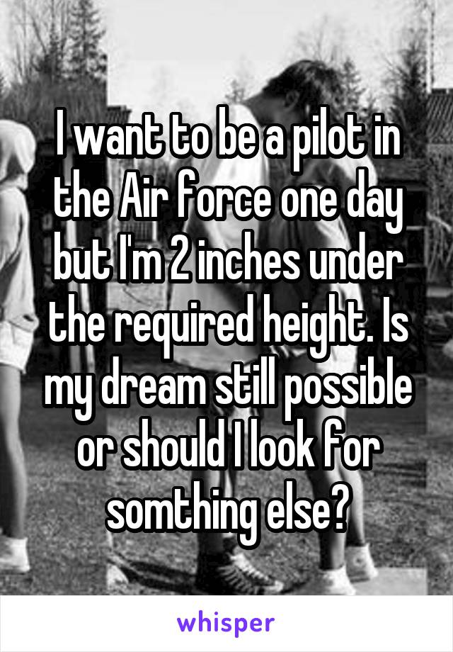 I want to be a pilot in the Air force one day but I'm 2 inches under the required height. Is my dream still possible or should I look for somthing else?