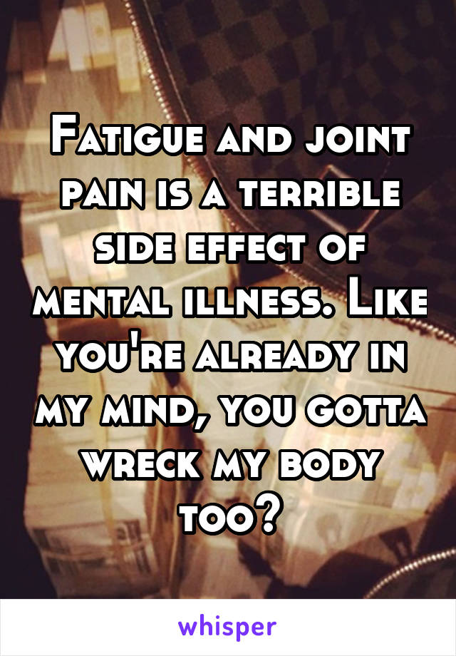 Fatigue and joint pain is a terrible side effect of mental illness. Like you're already in my mind, you gotta wreck my body too?