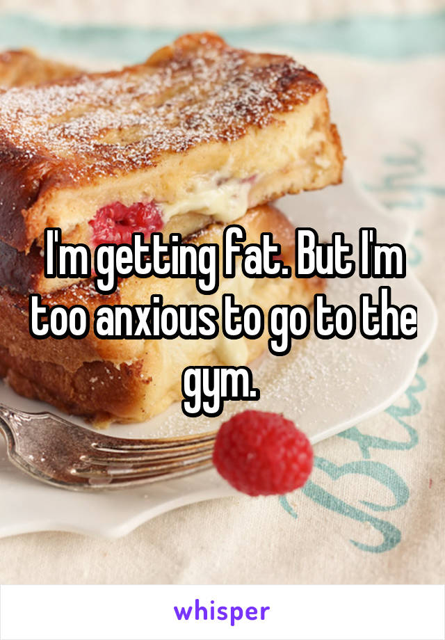 I'm getting fat. But I'm too anxious to go to the gym. 