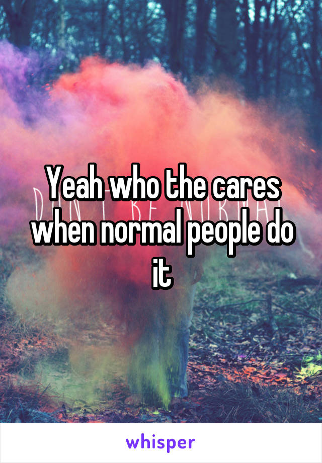 Yeah who the cares when normal people do it