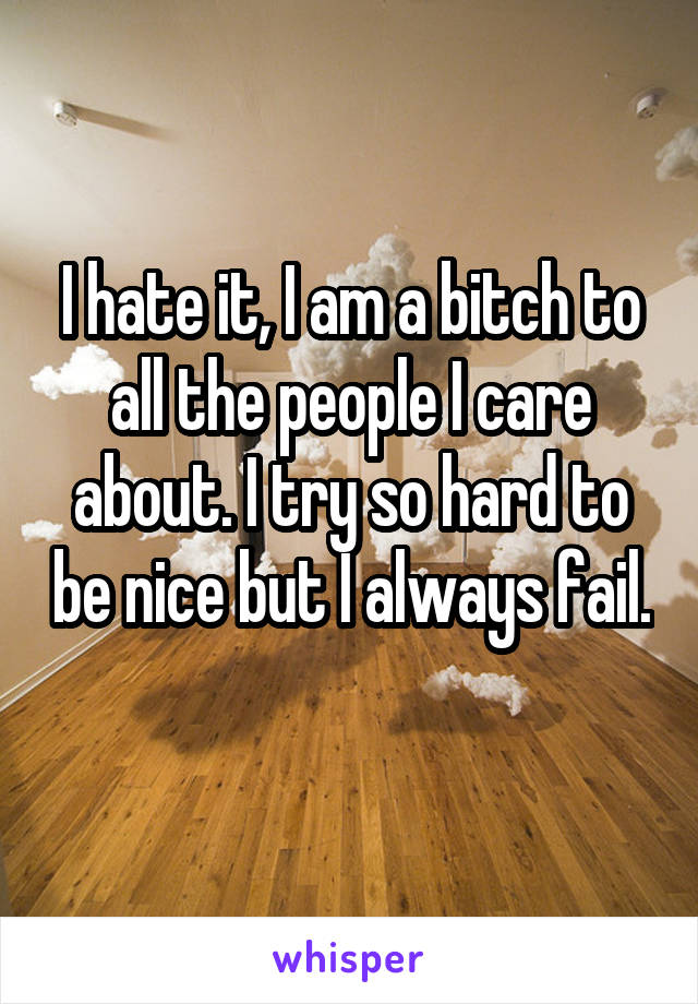 I hate it, I am a bitch to all the people I care about. I try so hard to be nice but I always fail. 