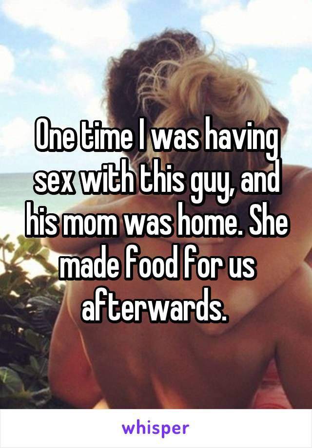 One time I was having sex with this guy, and his mom was home. She made food for us afterwards. 