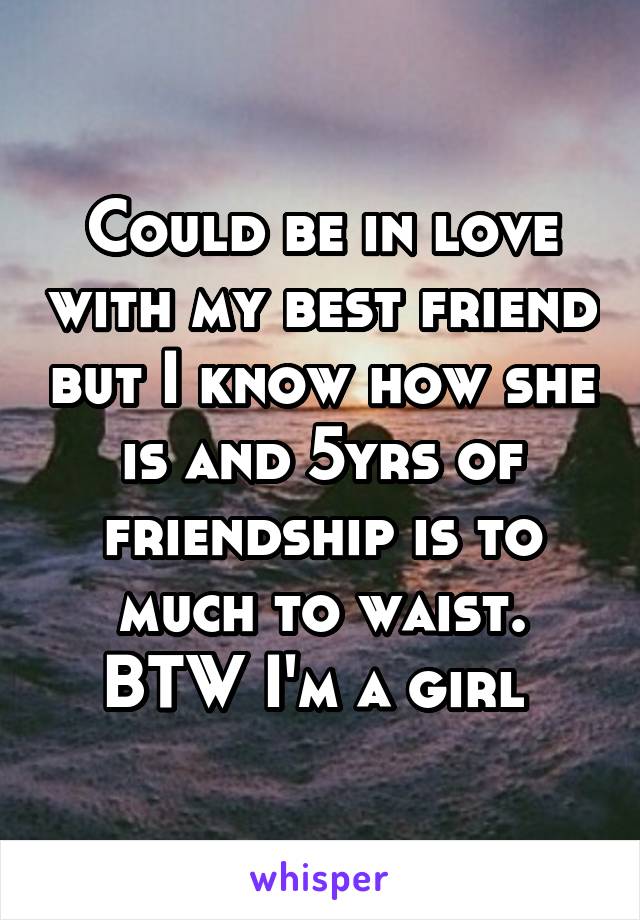 Could be in love with my best friend but I know how she is and 5yrs of friendship is to much to waist. BTW I'm a girl 