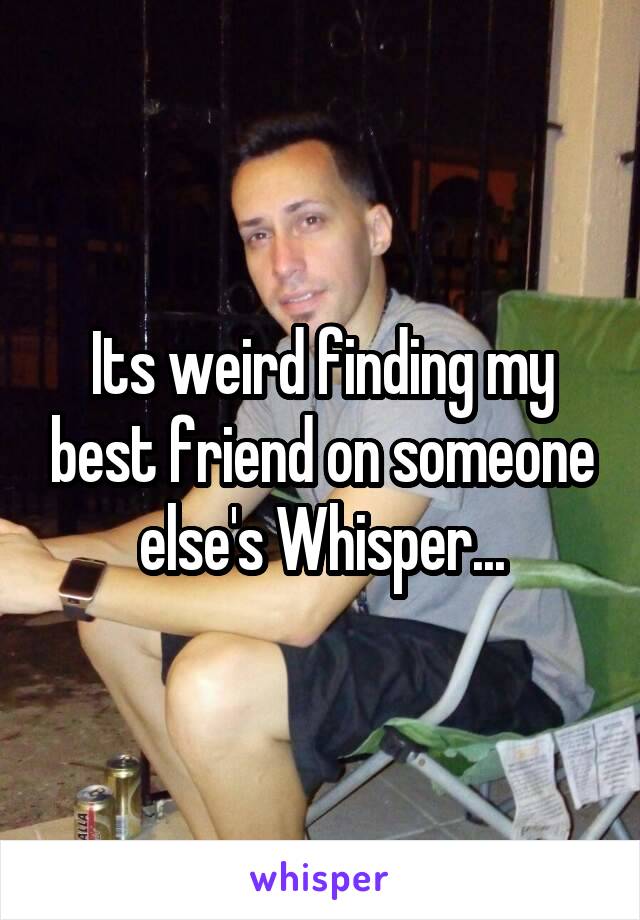 Its weird finding my best friend on someone else's Whisper...