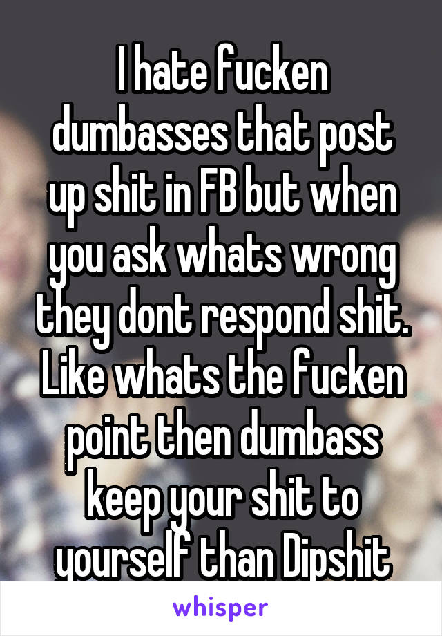 I hate fucken dumbasses that post up shit in FB but when you ask whats wrong they dont respond shit. Like whats the fucken point then dumbass keep your shit to yourself than Dipshit