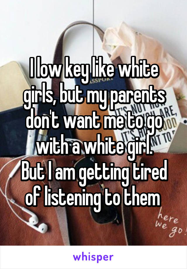 I low key like white girls, but my parents don't want me to go with a white girl.
But I am getting tired of listening to them 