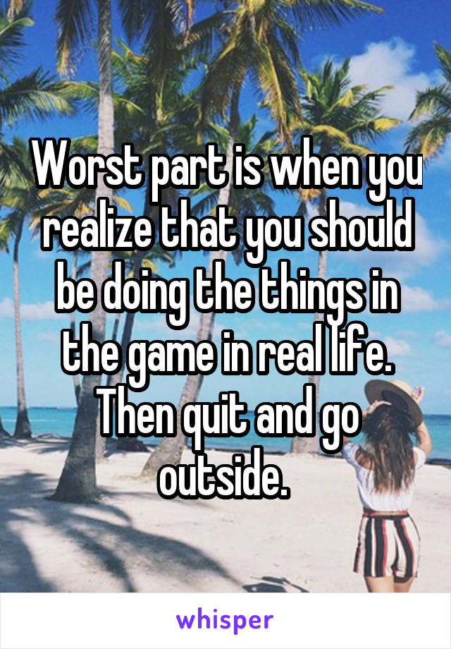 Worst part is when you realize that you should be doing the things in the game in real life. Then quit and go outside. 