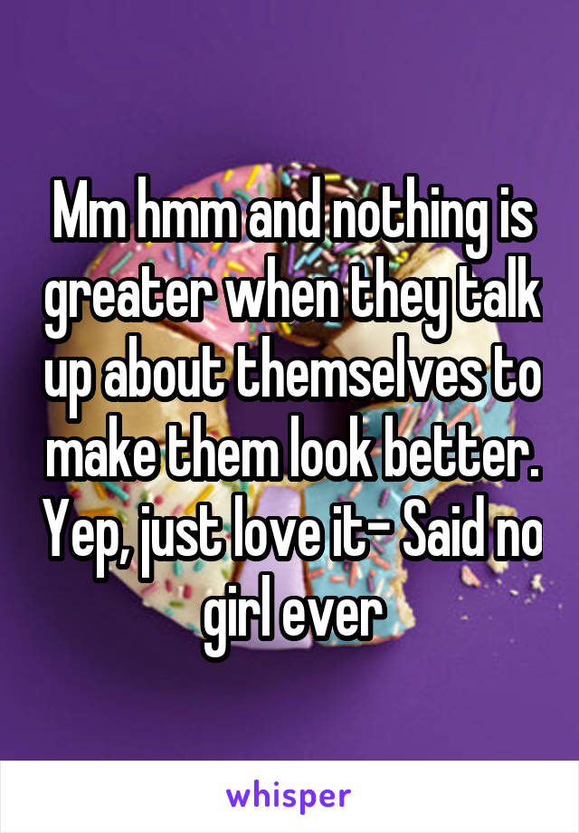 Mm hmm and nothing is greater when they talk up about themselves to make them look better. Yep, just love it- Said no girl ever