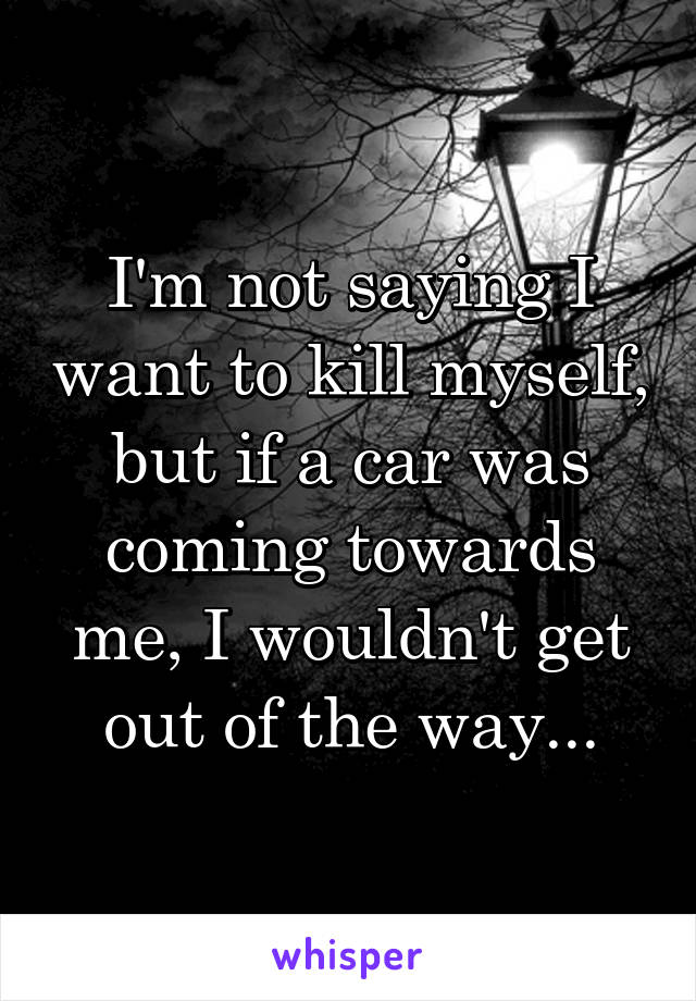 I'm not saying I want to kill myself, but if a car was coming towards me, I wouldn't get out of the way...