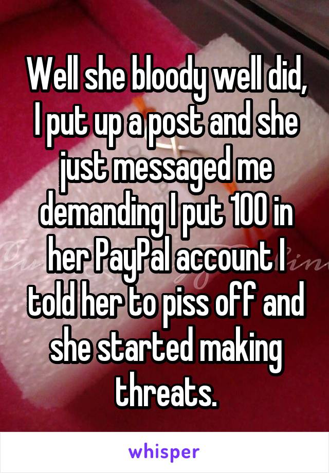 Well she bloody well did, I put up a post and she just messaged me demanding I put 100 in her PayPal account I told her to piss off and she started making threats.