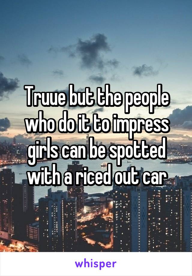 Truue but the people who do it to impress girls can be spotted with a riced out car