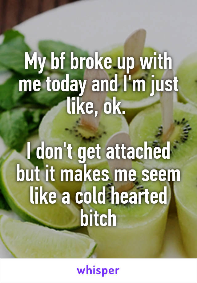 My bf broke up with me today and I'm just like, ok. 

I don't get attached but it makes me seem like a cold hearted bitch