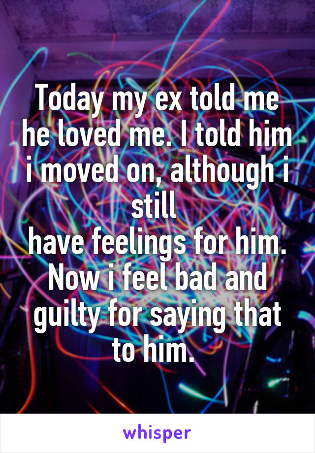 Today my ex told me he loved me. I told him i moved on, although i still 
have feelings for him. Now i feel bad and guilty for saying that to him. 