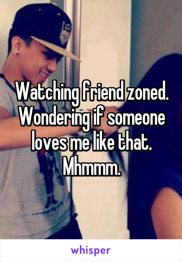 Watching friend zoned. Wondering if someone loves me like that. Mhmmm.