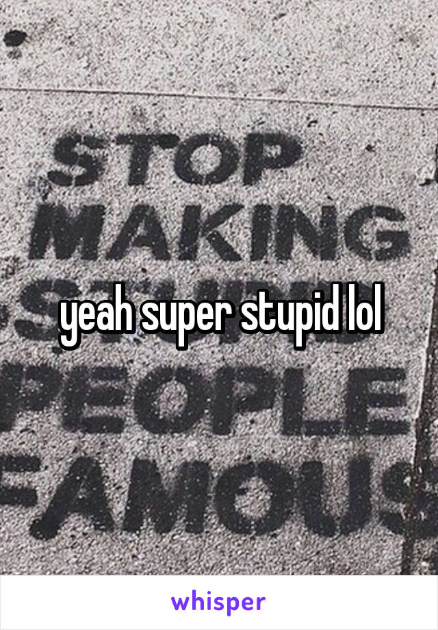 yeah super stupid lol