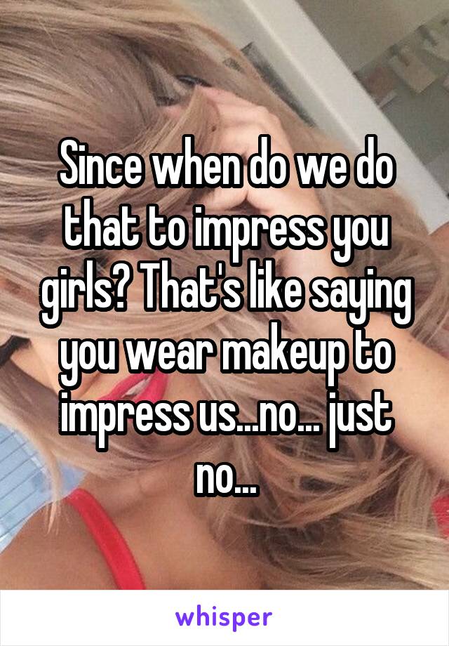 Since when do we do that to impress you girls? That's like saying you wear makeup to impress us...no... just no...