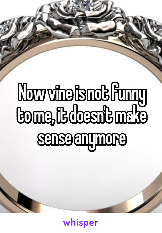 Now vine is not funny to me, it doesn't make sense anymore