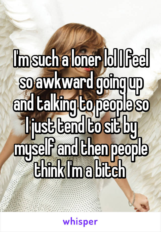 I'm such a loner lol I feel so awkward going up and talking to people so I just tend to sit by myself and then people think I'm a bitch 