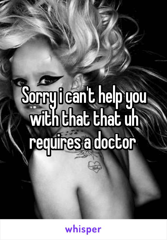 Sorry i can't help you with that that uh requires a doctor 