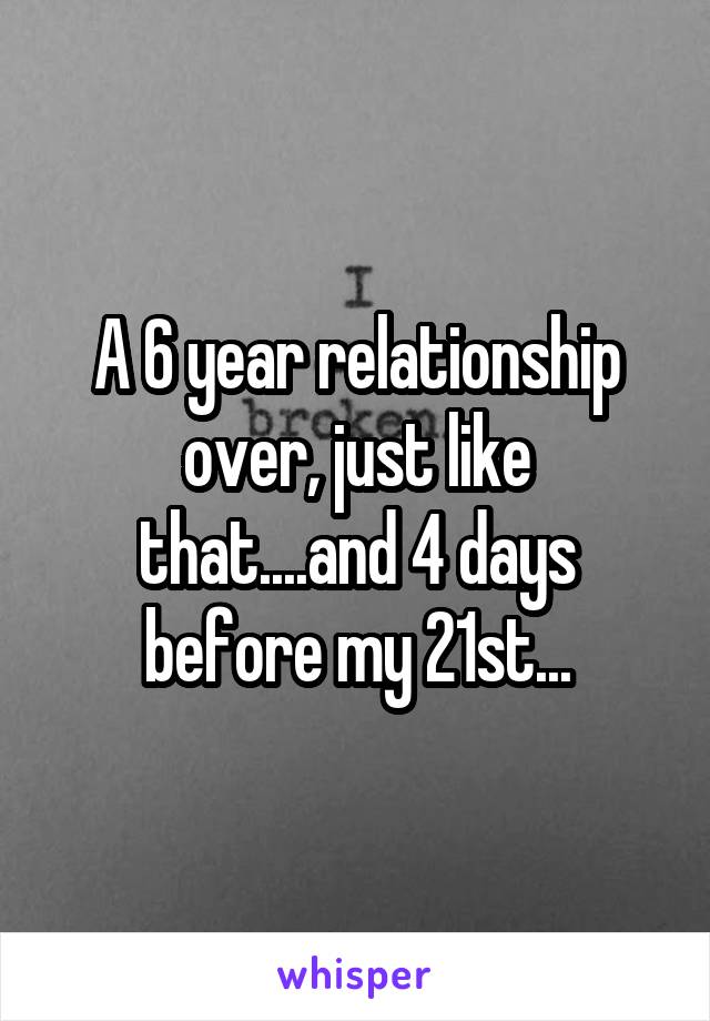 A 6 year relationship over, just like that....and 4 days before my 21st...