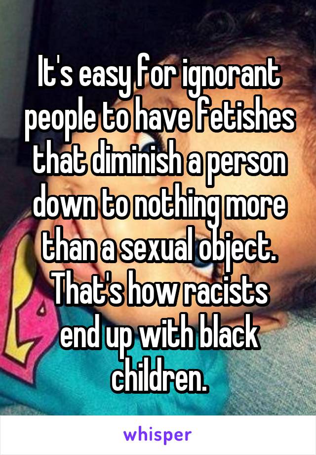 It's easy for ignorant people to have fetishes that diminish a person down to nothing more than a sexual object.
That's how racists end up with black children.