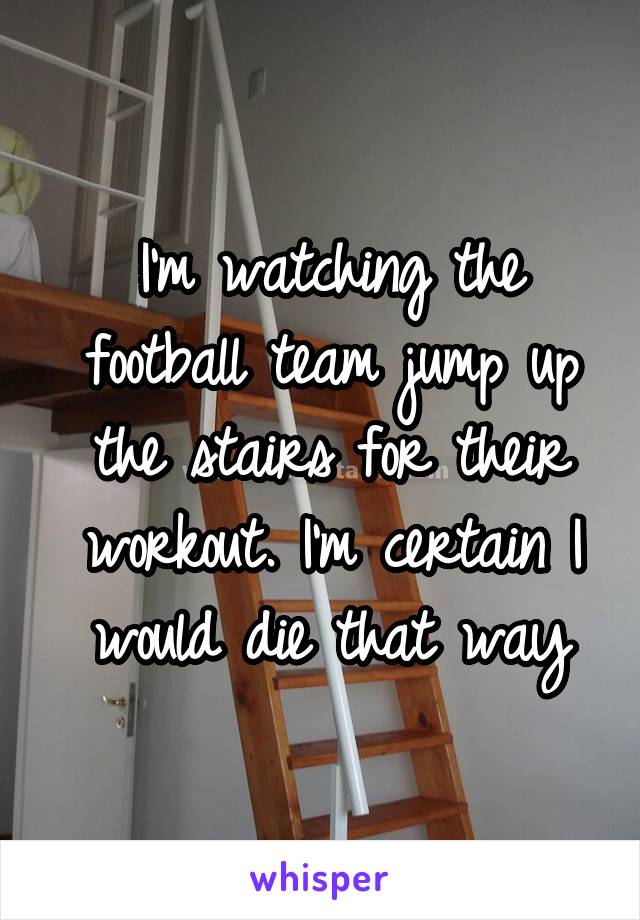 I'm watching the football team jump up the stairs for their workout. I'm certain I would die that way