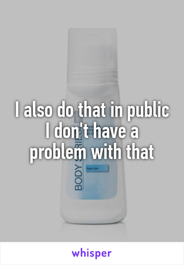 I also do that in public
I don't have a problem with that