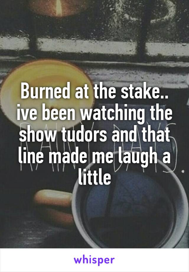 Burned at the stake.. ive been watching the show tudors and that line made me laugh a little