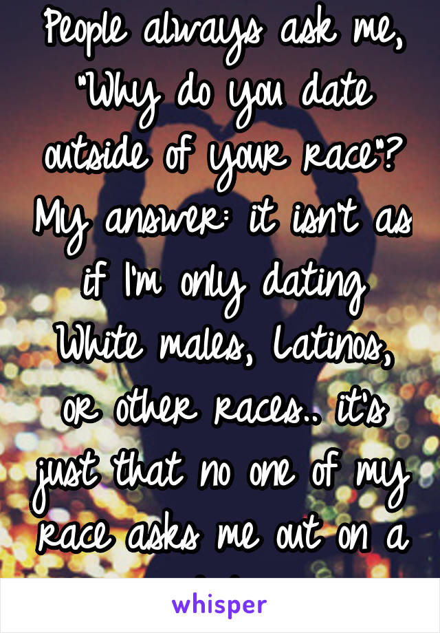 People always ask me, "Why do you date outside of your race"? My answer: it isn't as if I'm only dating White males, Latinos, or other races.. it's just that no one of my race asks me out on a date.