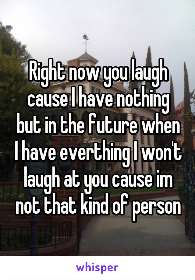 Right now you laugh cause I have nothing but in the future when I have everthing I won't laugh at you cause im not that kind of person