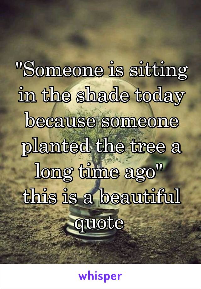 "Someone is sitting in the shade today because someone planted the tree a long time ago" 
this is a beautiful quote 