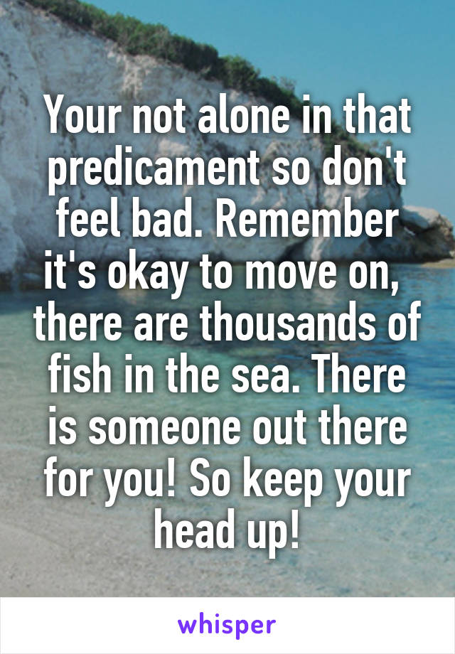 Your not alone in that predicament so don't feel bad. Remember it's okay to move on,  there are thousands of fish in the sea. There is someone out there for you! So keep your head up!