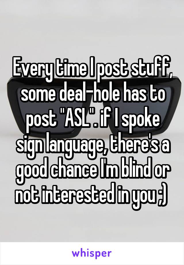 Every time I post stuff, some deal-hole has to post "ASL". if I spoke sign language, there's a good chance I'm blind or not interested in you ;) 