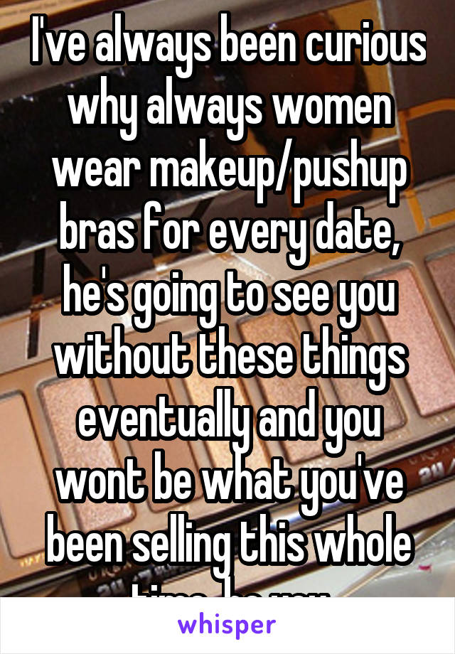 I've always been curious why always women wear makeup/pushup bras for every date, he's going to see you without these things eventually and you wont be what you've been selling this whole time, be you