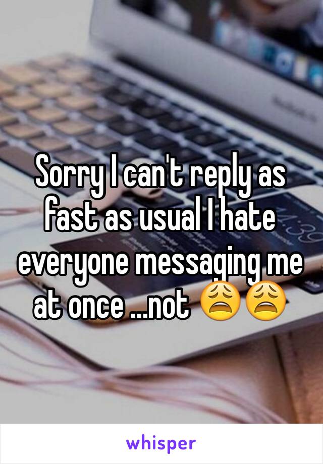 Sorry I can't reply as fast as usual I hate everyone messaging me at once ...not 😩😩