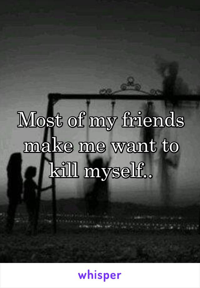 Most of my friends make me want to kill myself..