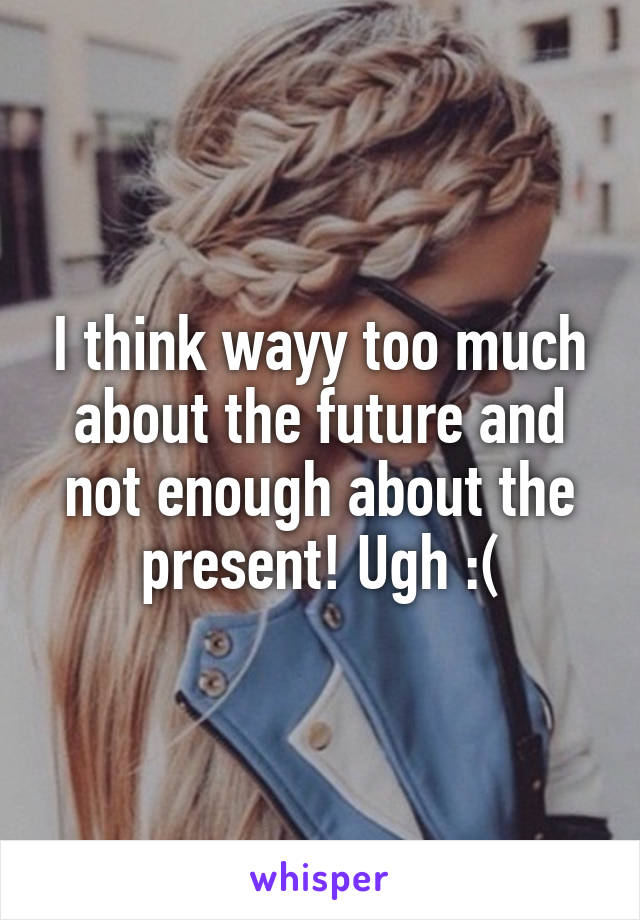 I think wayy too much about the future and not enough about the present! Ugh :(