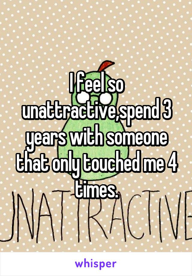 I feel so unattractive,spend 3 years with someone that only touched me 4 times.