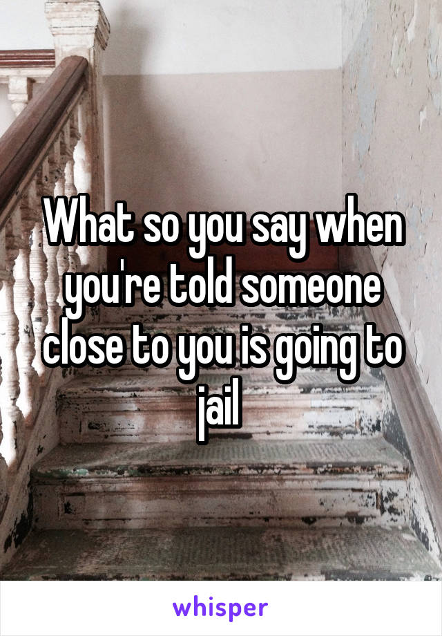 What so you say when you're told someone close to you is going to jail 