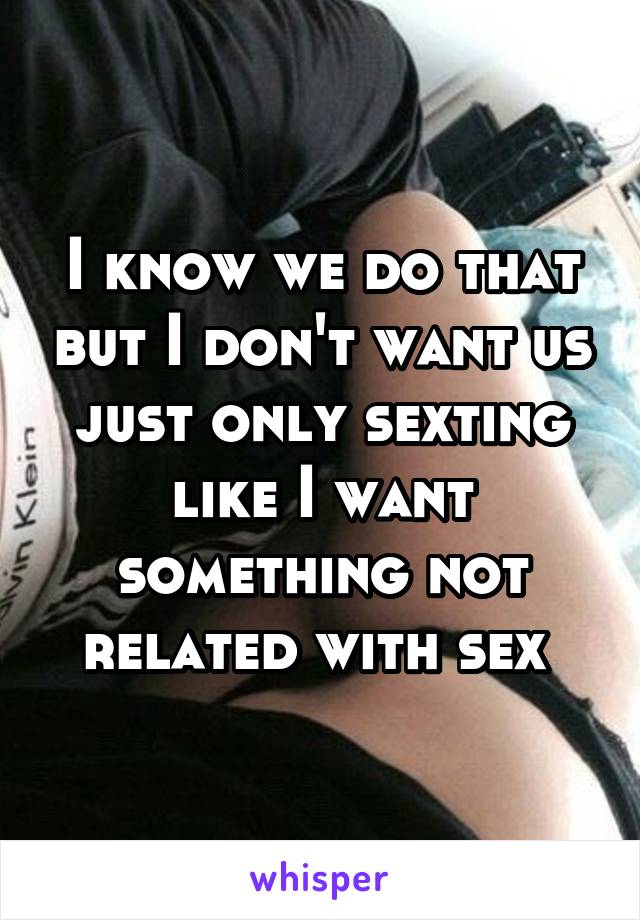 I know we do that but I don't want us just only sexting like I want something not related with sex 