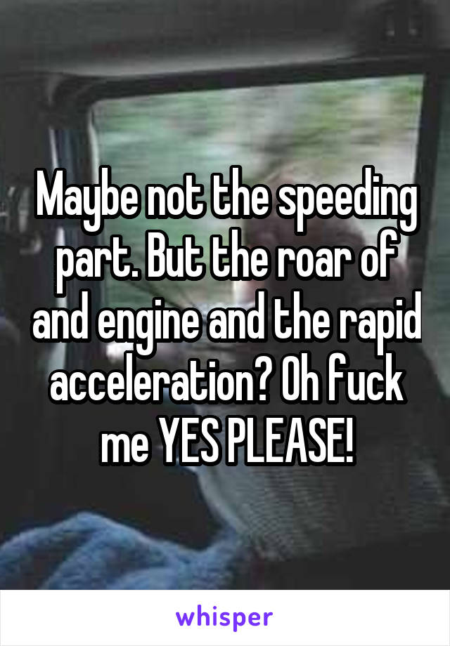 Maybe not the speeding part. But the roar of and engine and the rapid acceleration? Oh fuck me YES PLEASE!