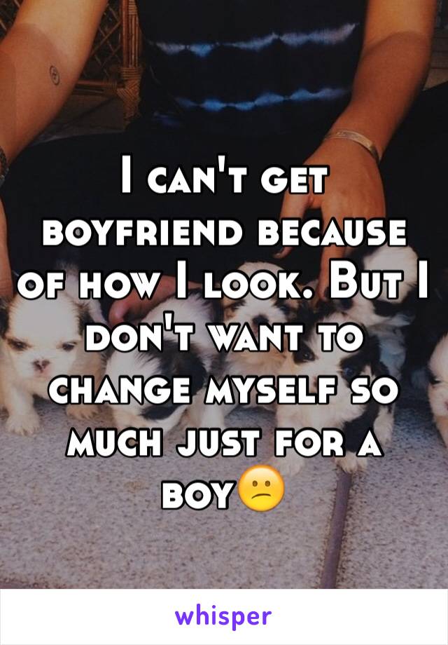 I can't get boyfriend because of how I look. But I don't want to change myself so much just for a boy😕