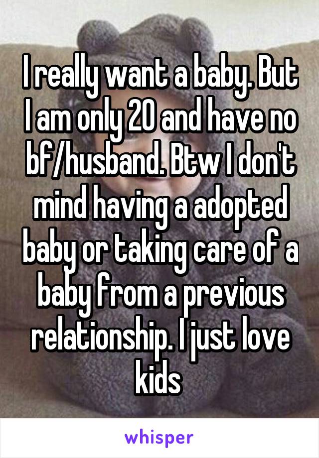 I really want a baby. But I am only 20 and have no bf/husband. Btw I don't mind having a adopted baby or taking care of a baby from a previous relationship. I just love kids 