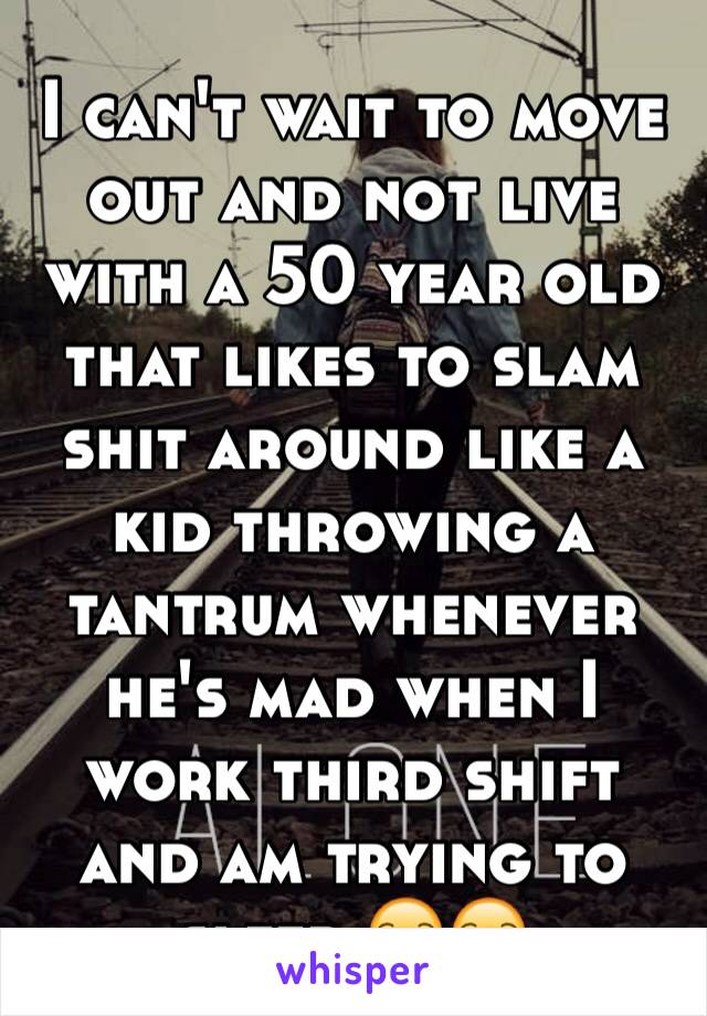 I can't wait to move out and not live with a 50 year old that likes to slam shit around like a kid throwing a tantrum whenever he's mad when I work third shift and am trying to sleep 😒😒