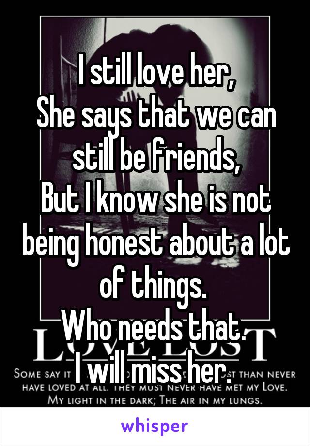 I still love her,
She says that we can still be friends,
But I know she is not being honest about a lot of things. 
Who needs that. 
I will miss her. 