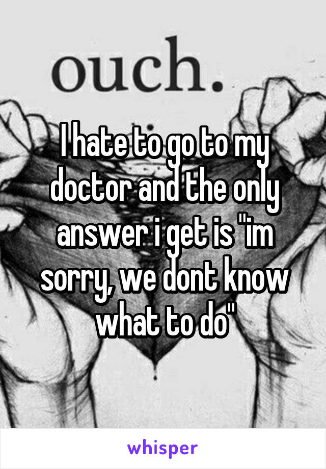 I hate to go to my doctor and the only answer i get is "im sorry, we dont know what to do"